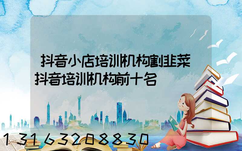 抖音小店培训机构割韭菜(抖音培训机构前十名)