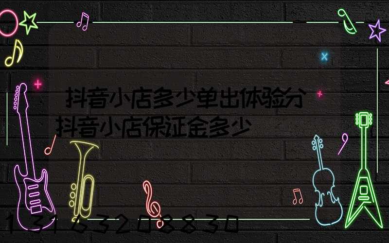 抖音小店多少单出体验分(抖音小店保证金多少)