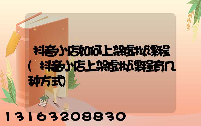 抖音小店如何上架虚拟课程(抖音小店上架虚拟课程有几种方式)