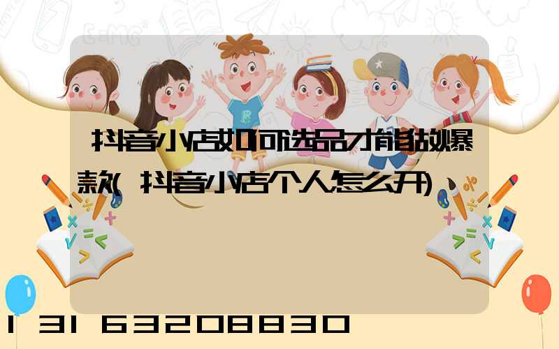 抖音小店如何选品才能做爆款(抖音小店个人怎么开)