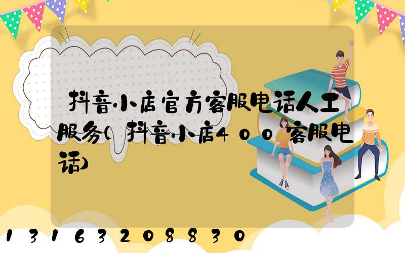 抖音小店官方客服电话人工服务(抖音小店400客服电话)