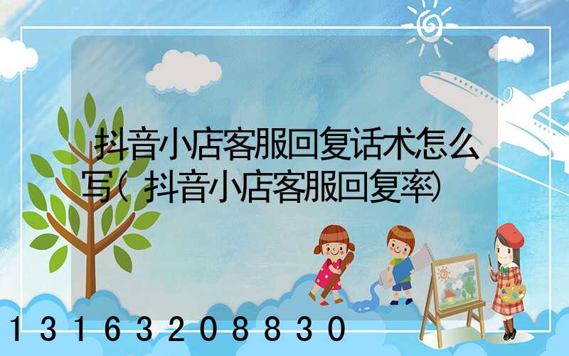 抖音小店客服回复话术怎么写(抖音小店客服回复率)