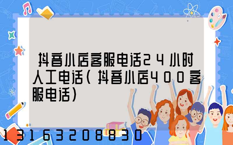 抖音小店客服电话24小时人工电话(抖音小店400客服电话)