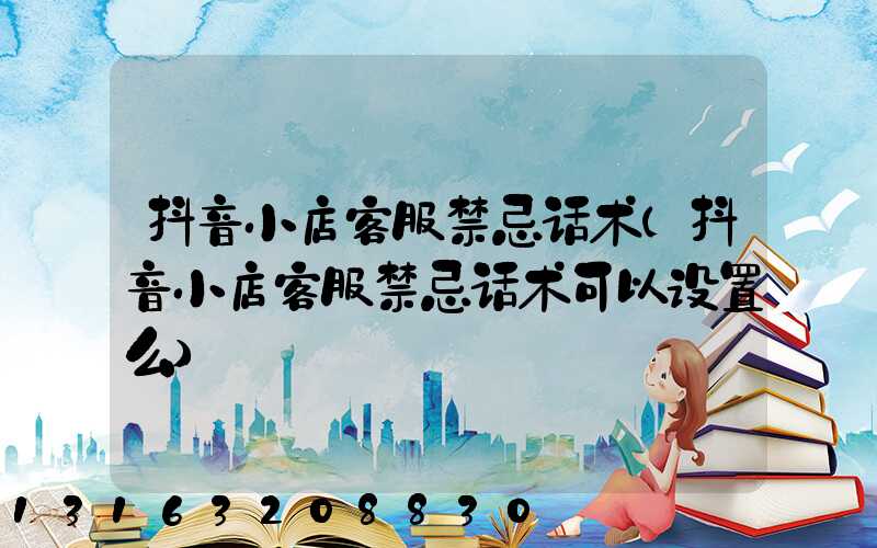 抖音小店客服禁忌话术(抖音小店客服禁忌话术可以设置么)