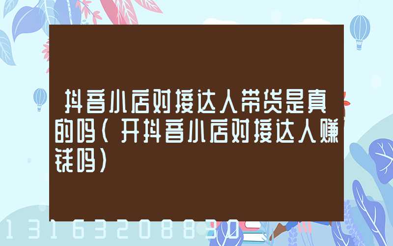 抖音小店对接达人带货是真的吗(开抖音小店对接达人赚钱吗)