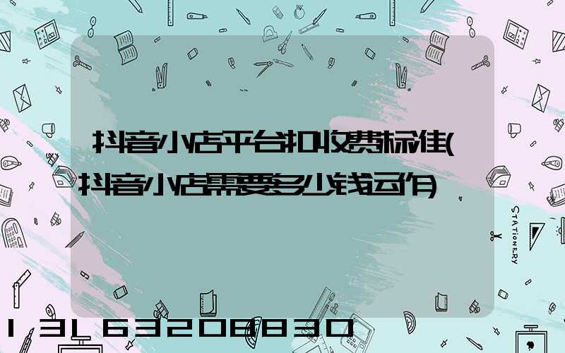 抖音小店平台扣收费标准(抖音小店需要多少钱运作)