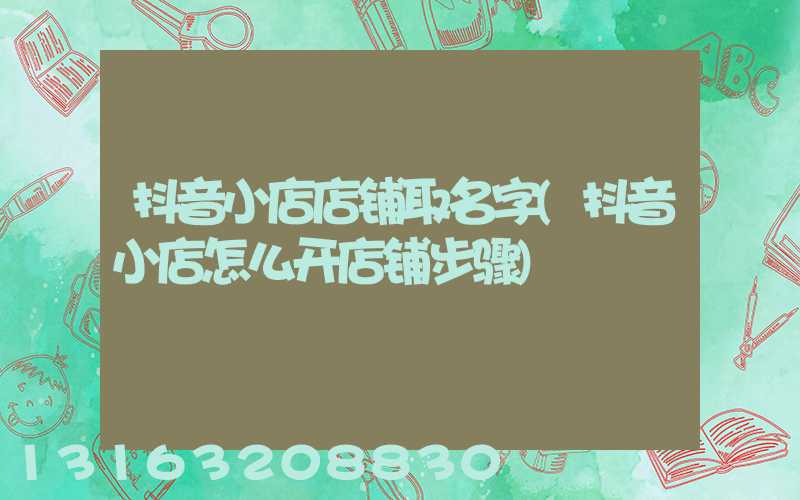 抖音小店店铺取名字(抖音小店怎么开店铺步骤)