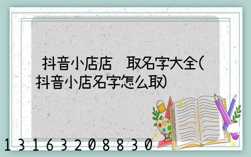 抖音小店店铺取名字大全(抖音小店名字怎么取)
