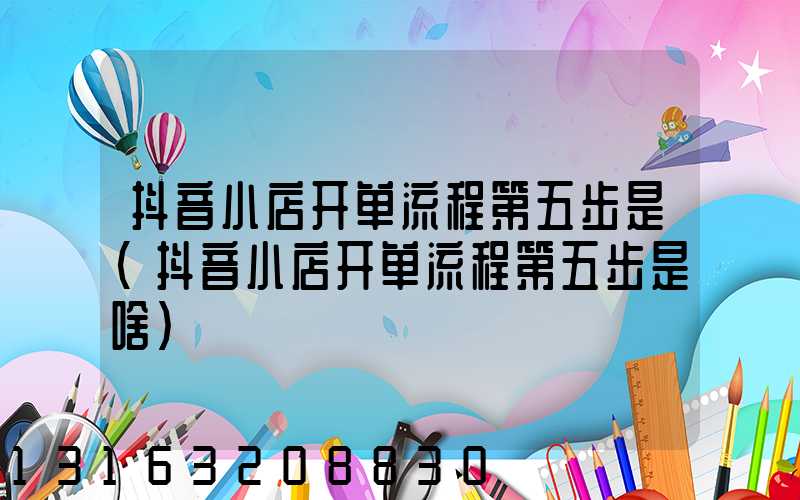 抖音小店开单流程第五步是(抖音小店开单流程第五步是啥)