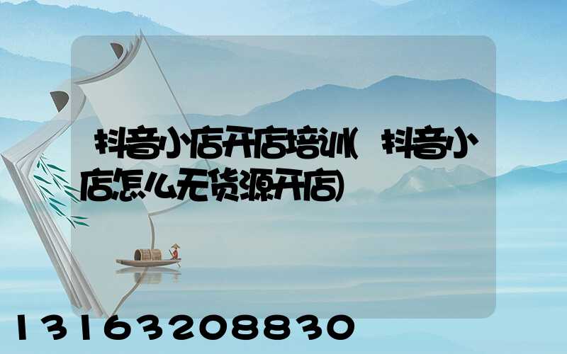 抖音小店开店培训(抖音小店怎么无货源开店)