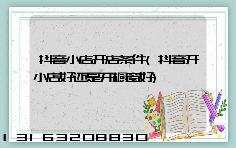 抖音小店开店条件(抖音开小店好还是开橱窗好)