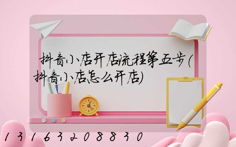 抖音小店开店流程第五步(抖音小店怎么开店)