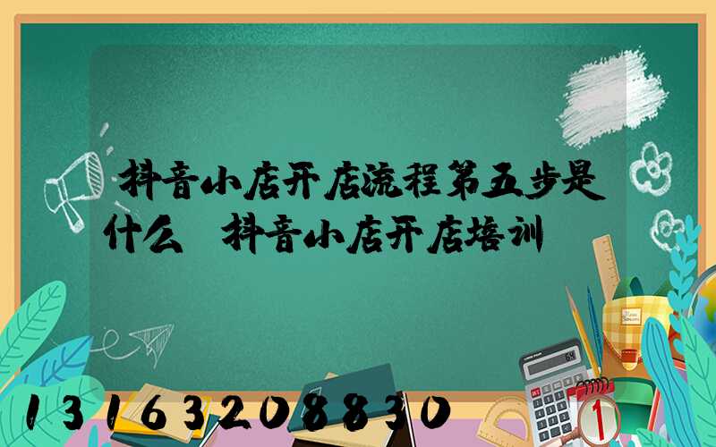 抖音小店开店流程第五步是什么(抖音小店开店培训)