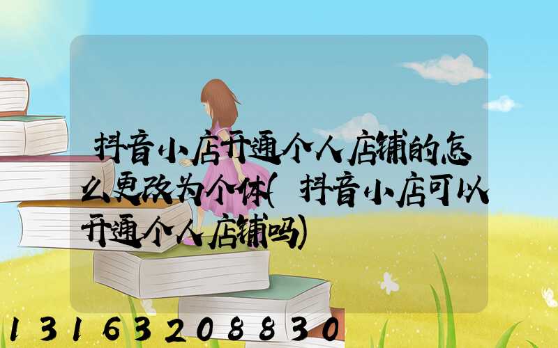抖音小店开通个人店铺的怎么更改为个体(抖音小店可以开通个人店铺吗)