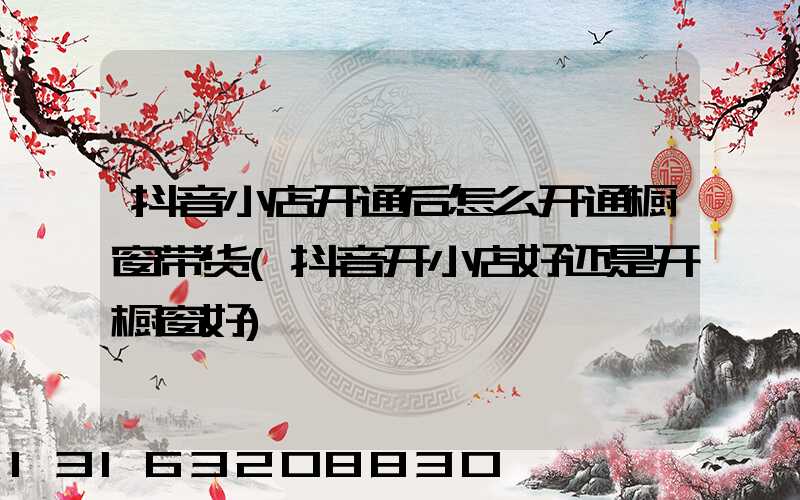 抖音小店开通后怎么开通橱窗带货(抖音开小店好还是开橱窗好)