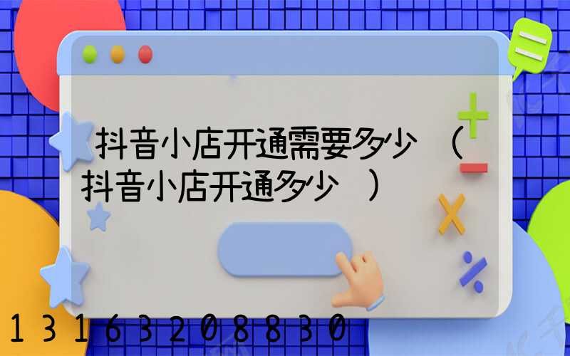 抖音小店开通需要多少钱(抖音小店开通多少钱)