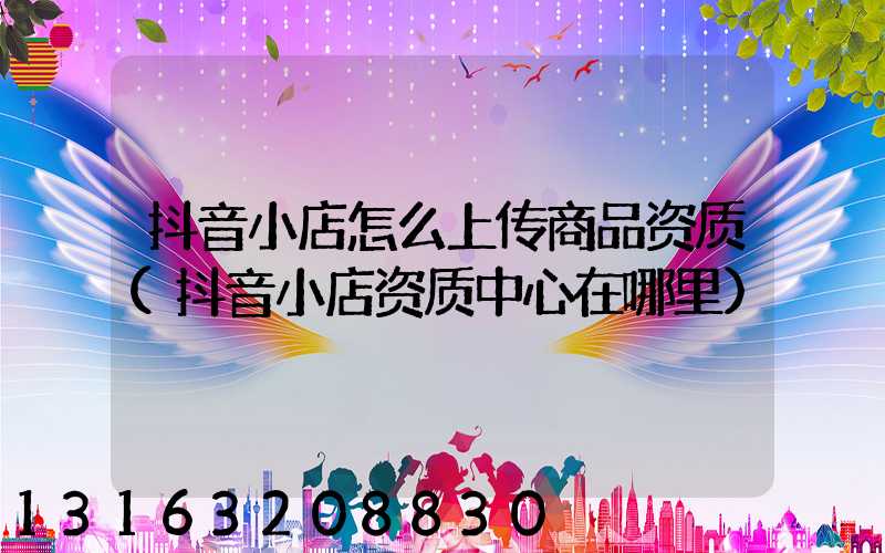 抖音小店怎么上传商品资质(抖音小店资质中心在哪里)
