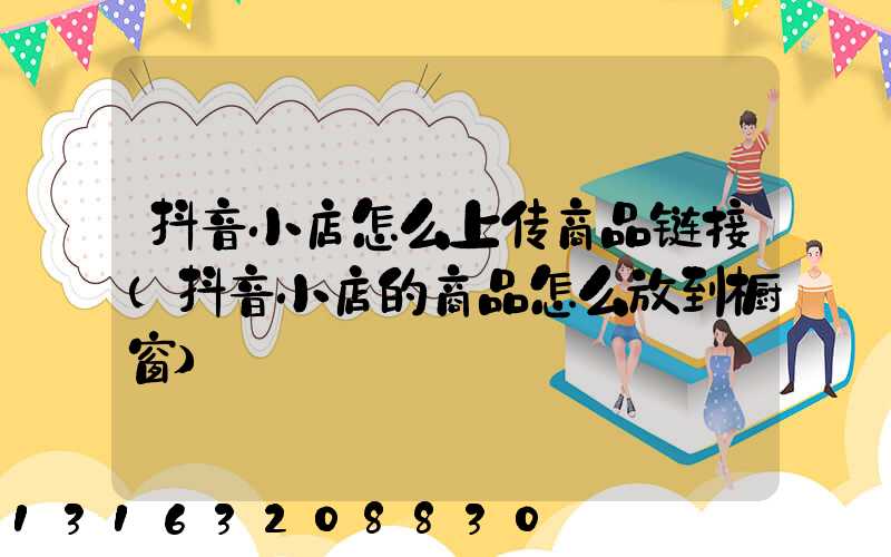 抖音小店怎么上传商品链接(抖音小店的商品怎么放到橱窗)
