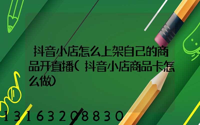 抖音小店怎么上架自己的商品开直播(抖音小店商品卡怎么做)