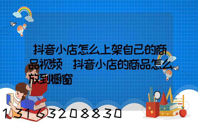抖音小店怎么上架自己的商品视频(抖音小店的商品怎么放到橱窗)