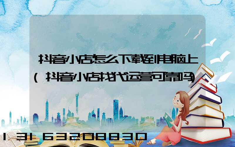 抖音小店怎么下载到电脑上(抖音小店找代运营可靠吗)