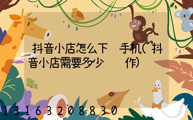 抖音小店怎么下载手机(抖音小店需要多少钱运作)