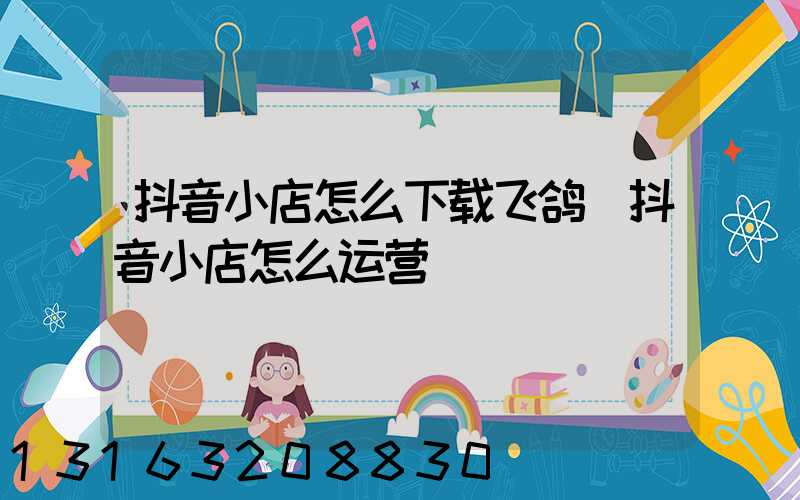 抖音小店怎么下载飞鸽(抖音小店怎么运营)