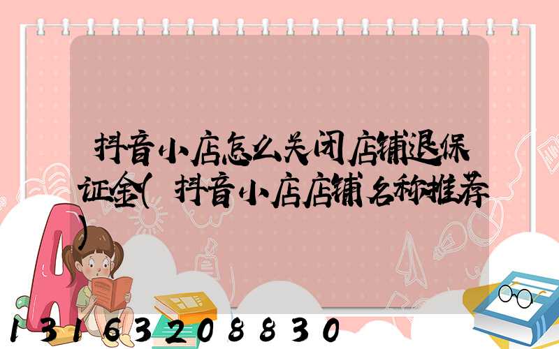 抖音小店怎么关闭店铺退保证金(抖音小店店铺名称推荐)