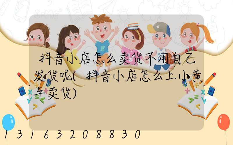 抖音小店怎么卖货不用自己发货呢(抖音小店怎么上小黄车卖货)