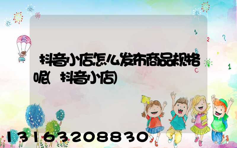 抖音小店怎么发布商品规格呢(抖音小店)
