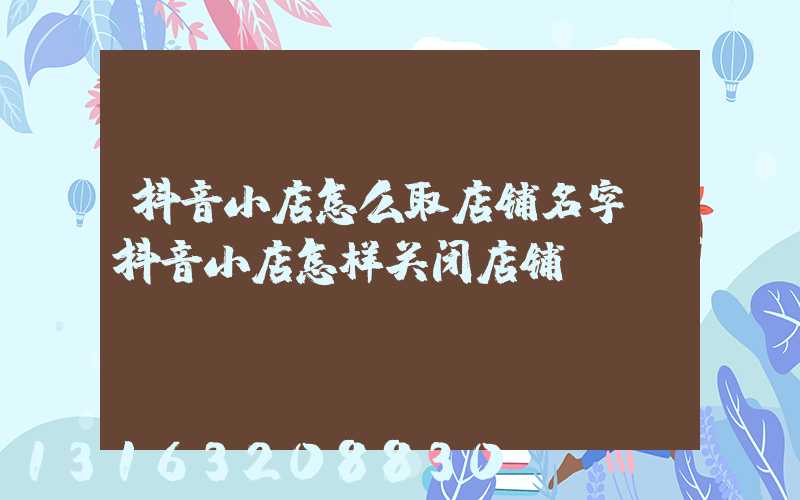 抖音小店怎么取店铺名字(抖音小店怎样关闭店铺)