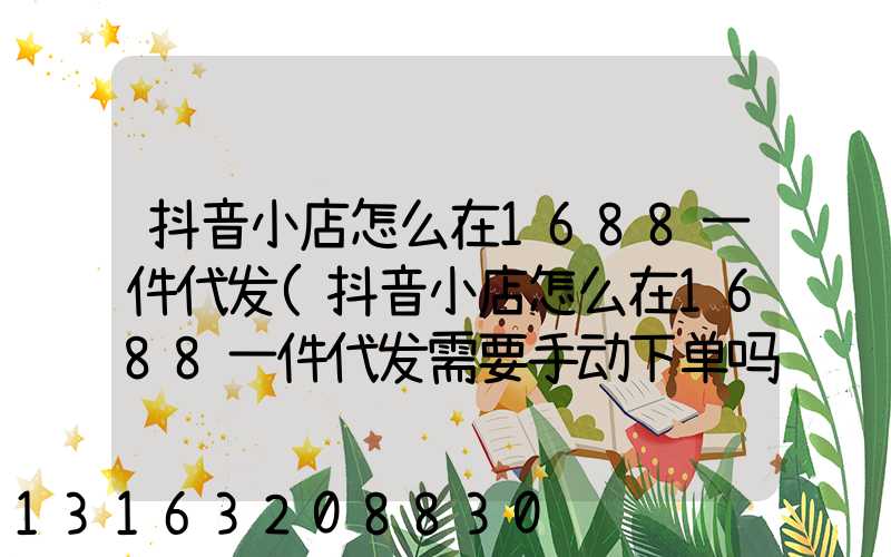 抖音小店怎么在1688一件代发(抖音小店怎么在1688一件代发需要手动下单吗)
