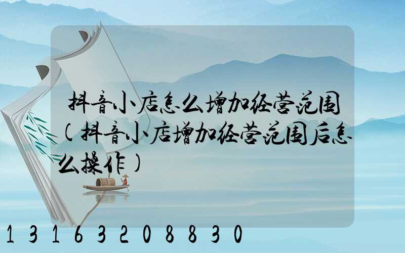 抖音小店怎么增加经营范围(抖音小店增加经营范围后怎么操作)