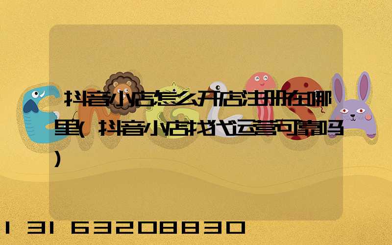 抖音小店怎么开店注册在哪里(抖音小店找代运营可靠吗)