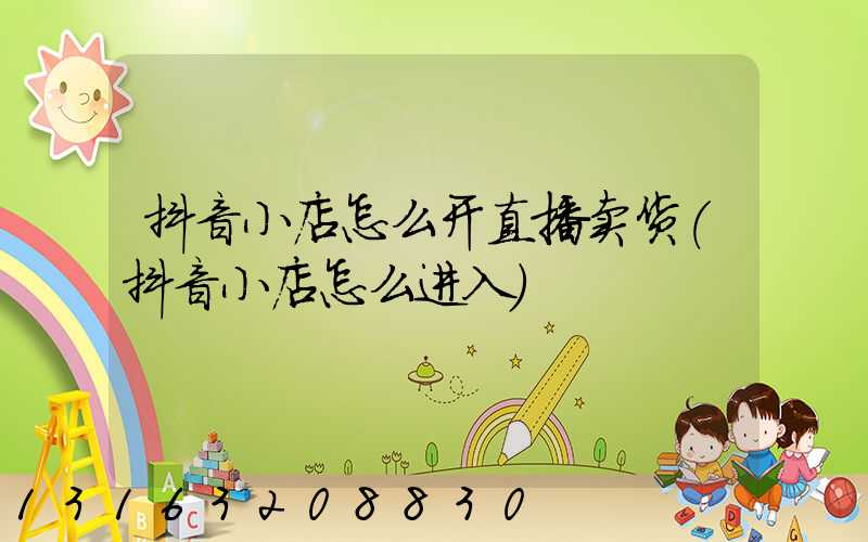 抖音小店怎么开直播卖货(抖音小店怎么进入)