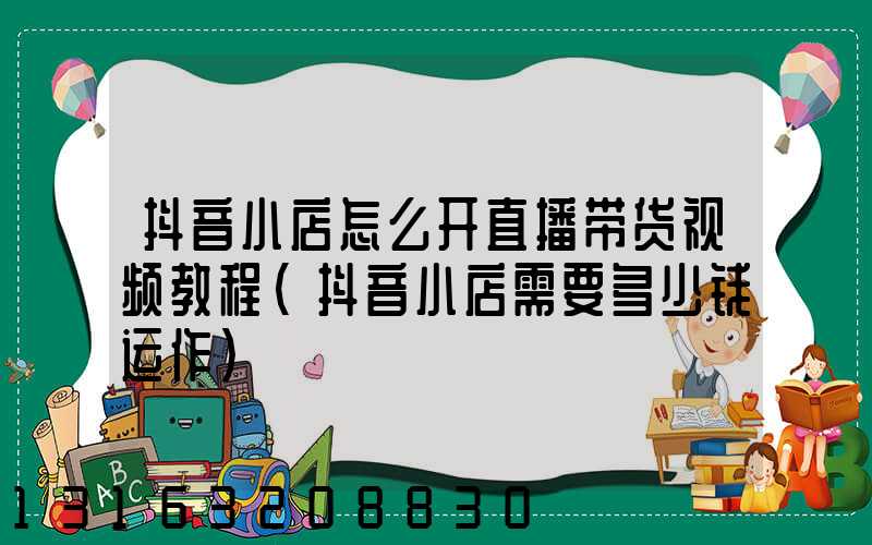 抖音小店怎么开直播带货视频教程(抖音小店需要多少钱运作)