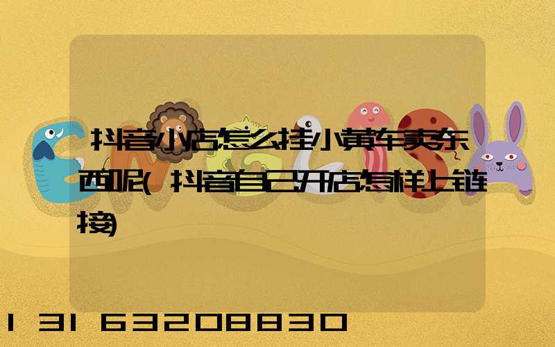 抖音小店怎么挂小黄车卖东西呢(抖音自己开店怎样上链接)