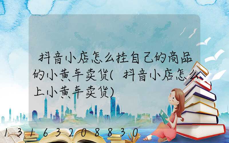 抖音小店怎么挂自己的商品的小黄车卖货(抖音小店怎么上小黄车卖货)