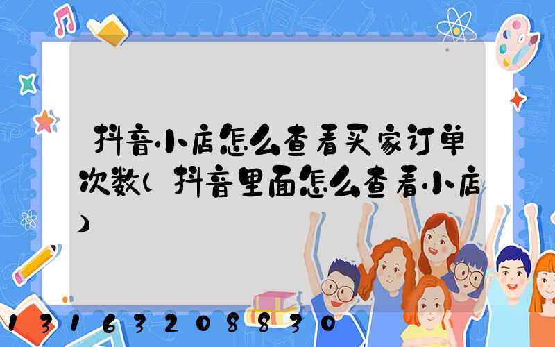 抖音小店怎么查看买家订单次数(抖音里面怎么查看小店)