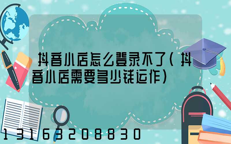 抖音小店怎么登录不了(抖音小店需要多少钱运作)