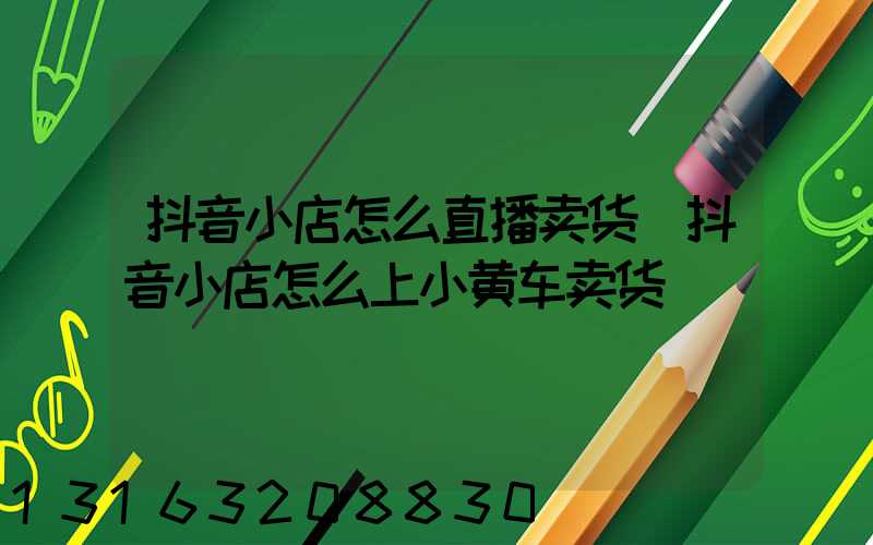 抖音小店怎么直播卖货(抖音小店怎么上小黄车卖货)