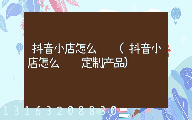 抖音小店怎么经营(抖音小店怎么经营定制产品)