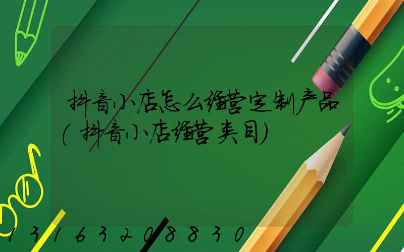 抖音小店怎么经营定制产品(抖音小店经营类目)