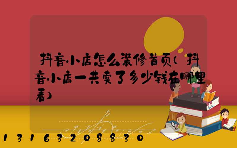 抖音小店怎么装修首页(抖音小店一共卖了多少钱在哪里看)