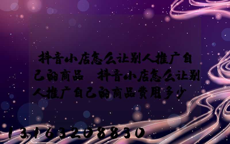 抖音小店怎么让别人推广自己的商品(抖音小店怎么让别人推广自己的商品费用多少)