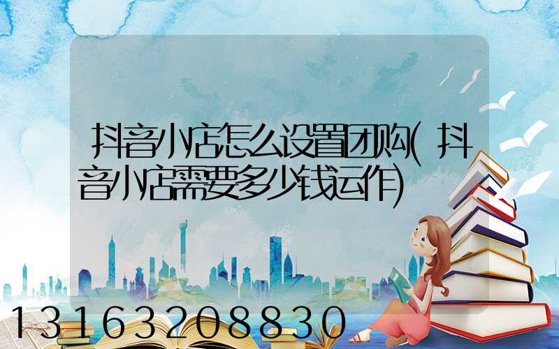 抖音小店怎么设置团购(抖音小店需要多少钱运作)