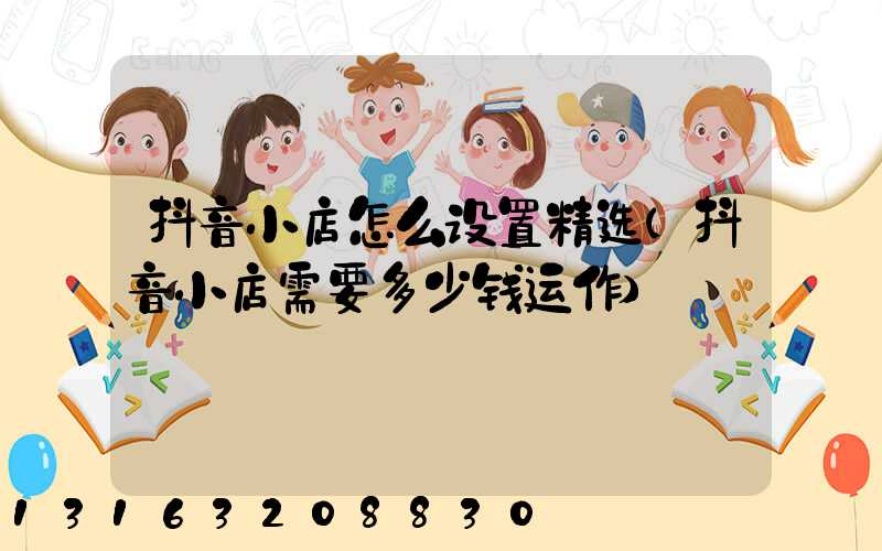 抖音小店怎么设置精选(抖音小店需要多少钱运作)