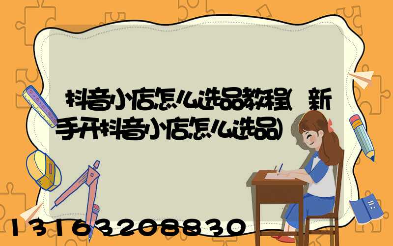 抖音小店怎么选品教程(新手开抖音小店怎么选品)