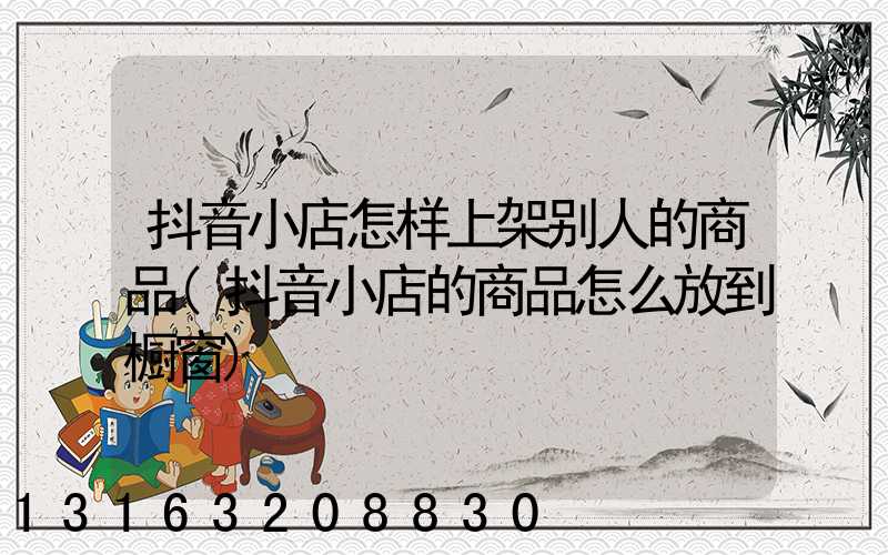 抖音小店怎样上架别人的商品(抖音小店的商品怎么放到橱窗)