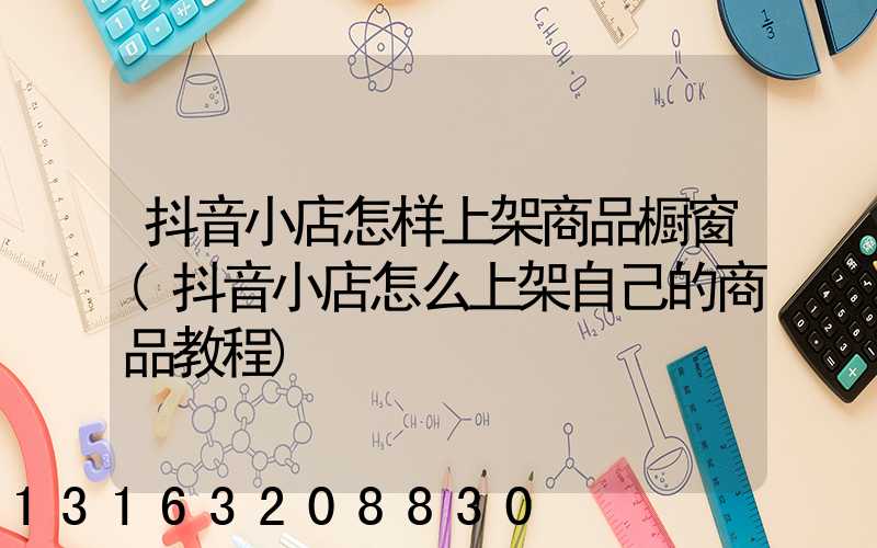 抖音小店怎样上架商品橱窗(抖音小店怎么上架自己的商品教程)